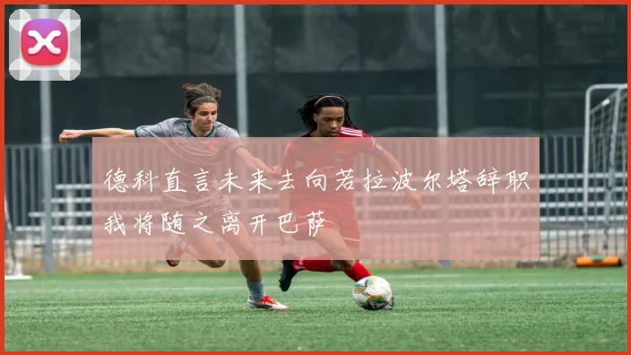 德科直言未来去向若拉波尔塔辞职我将随之离开巴萨