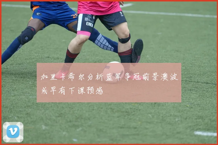 加里卡希尔分析蓝军争冠前景澳波或早有下课预感