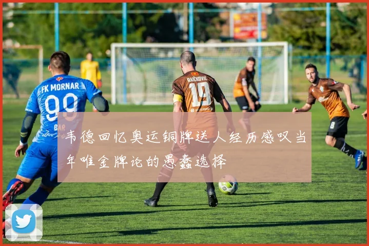韦德回忆奥运铜牌送人经历感叹当年唯金牌论的愚蠢选择