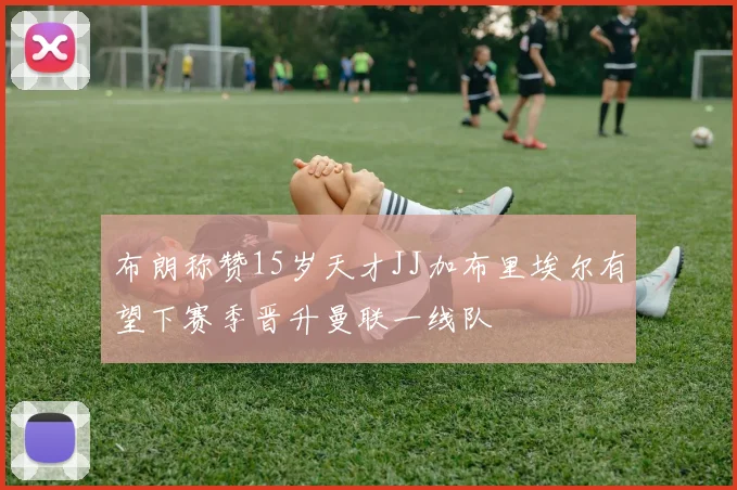 布朗称赞15岁天才JJ加布里埃尔有望下赛季晋升曼联一线队