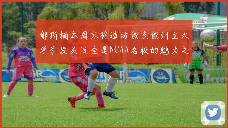 郇斯楠本周末将造访俄亥俄州立大学引发关注全是NCAA名校的魅力之旅