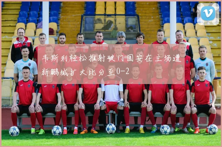 韦斯利轻松推射破门国安在主场遭新鹏城扩大比分至0-2