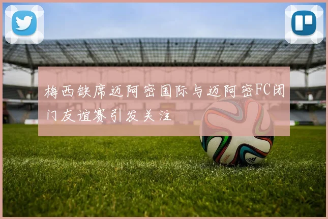梅西缺席迈阿密国际与迈阿密FC闭门友谊赛引发关注