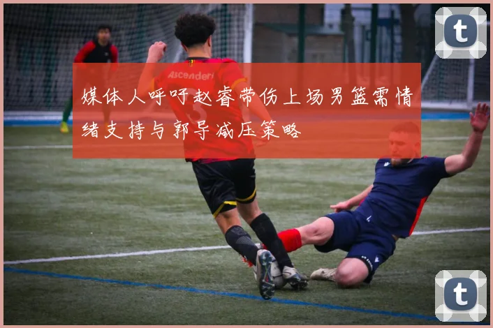 媒体人呼吁赵睿带伤上场男篮需情绪支持与郭导减压策略