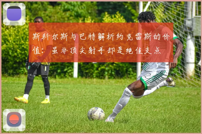 斯科尔斯与巴特解析约克雷斯的价值：虽非顶尖射手却是绝佳支点