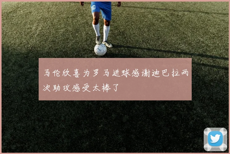 马伦欣喜为罗马进球感谢迪巴拉两次助攻感受太棒了