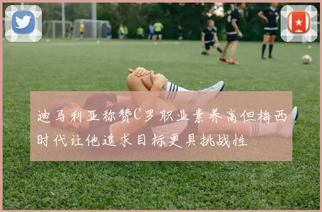 迪马利亚称赞C罗职业素养高但梅西时代让他追求目标更具挑战性