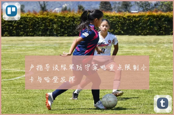卢指导谈绿军防守策略重点限制小卡与哈登发挥