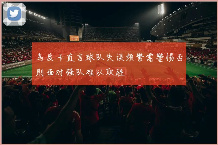 乌度卡直言球队失误频繁需警惕否则面对强队难以取胜
