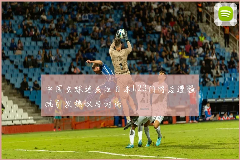 中国女球迷关注日本U23门将后遭骚扰引发热议与讨论